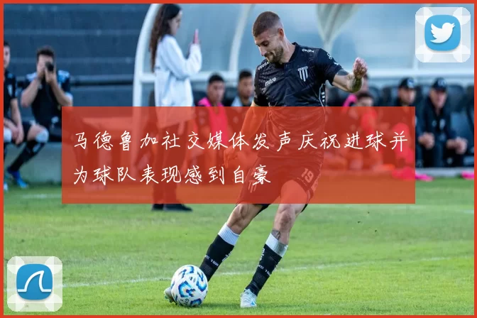 马德鲁加社交媒体发声庆祝进球并为球队表现感到自豪