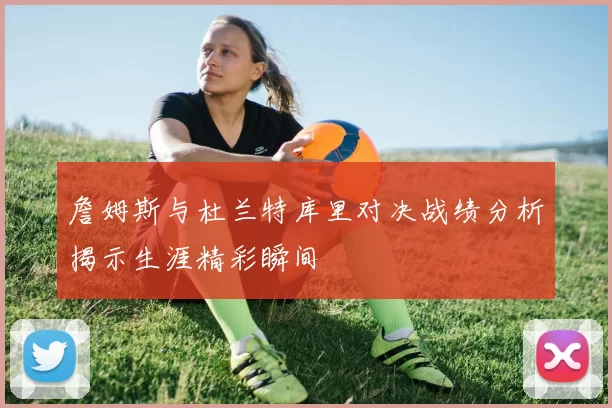 詹姆斯与杜兰特库里对决战绩分析揭示生涯精彩瞬间