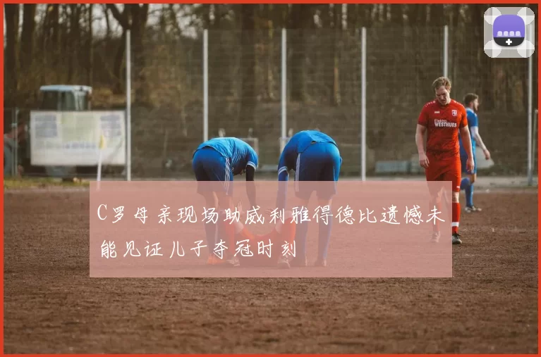 C罗母亲现场助威利雅得德比遗憾未能见证儿子夺冠时刻