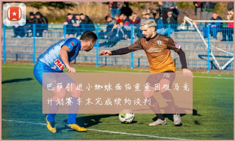 巴萨引进小蜘蛛面临重重困难马竞计划赛季末完成续约谈判