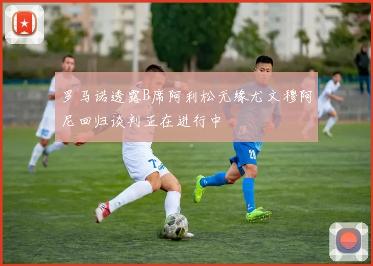 罗马诺透露B席阿利松无缘尤文穆阿尼回归谈判正在进行中