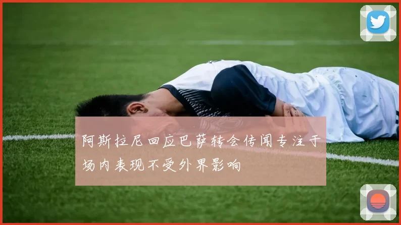 阿斯拉尼回应巴萨转会传闻专注于场内表现不受外界影响
