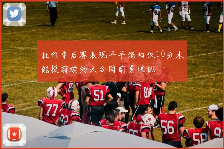 杜伦季后赛表现平平场均仅10分未能提前续约大合同前景堪忧