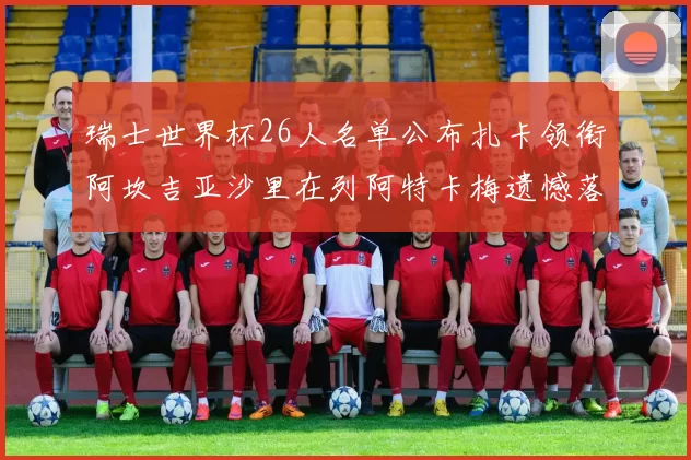 瑞士世界杯26人名单公布扎卡领衔阿坎吉亚沙里在列阿特卡梅遗憾落选