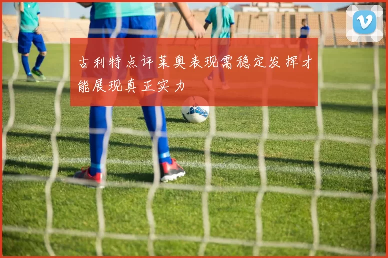 古利特点评莱奥表现需稳定发挥才能展现真正实力