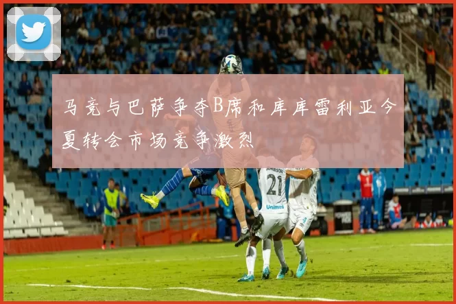 马竞与巴萨争夺B席和库库雷利亚今夏转会市场竞争激烈