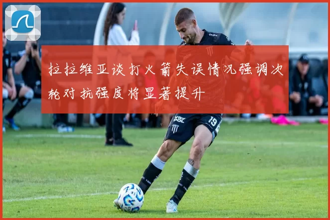 拉拉维亚谈打火箭失误情况强调次轮对抗强度将显著提升
