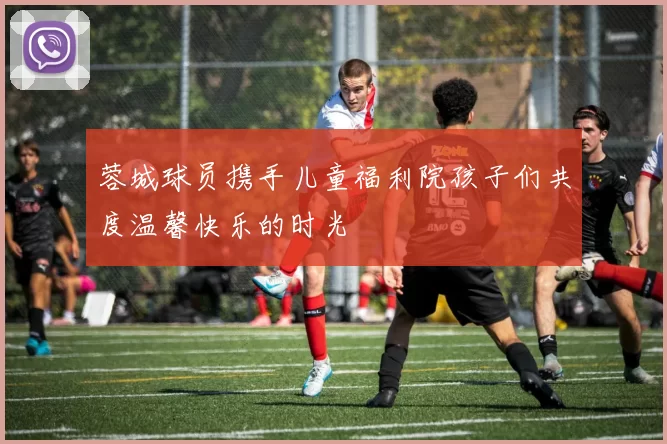 蓉城球员携手儿童福利院孩子们共度温馨快乐的时光