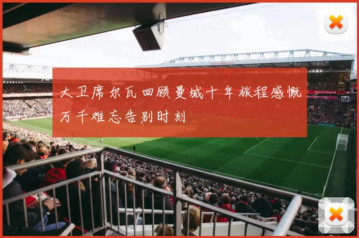 大卫席尔瓦回顾曼城十年旅程感慨万千难忘告别时刻