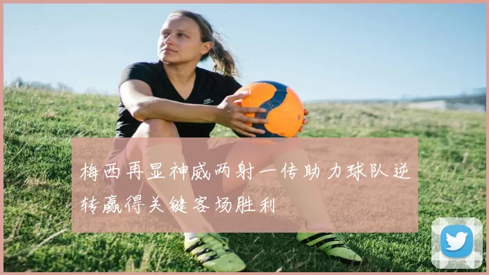 梅西再显神威两射一传助力球队逆转赢得关键客场胜利