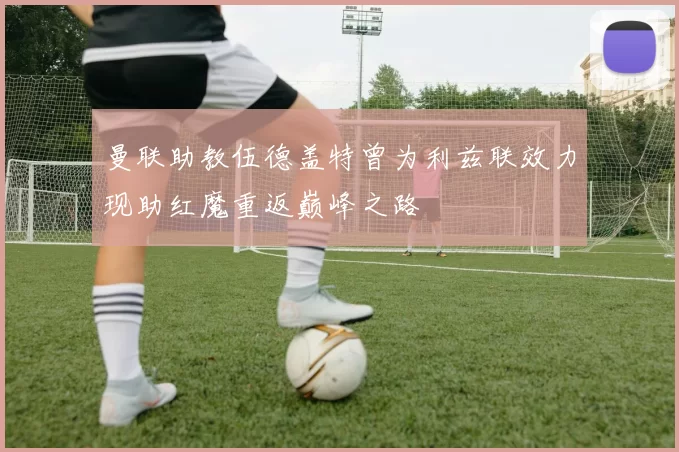 曼联助教伍德盖特曾为利兹联效力现助红魔重返巅峰之路