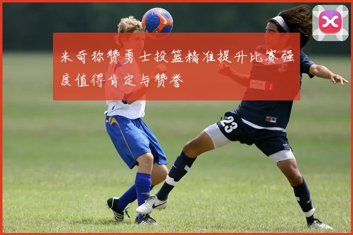 米奇称赞勇士投篮精准提升比赛强度值得肯定与赞誉