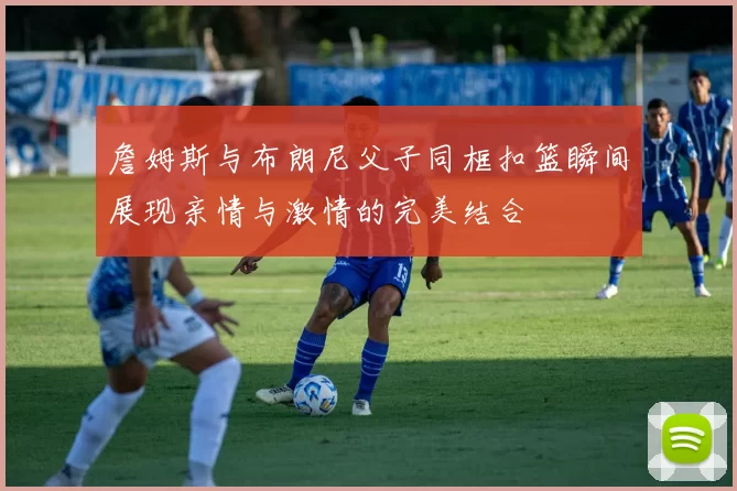 詹姆斯与布朗尼父子同框扣篮瞬间展现亲情与激情的完美结合