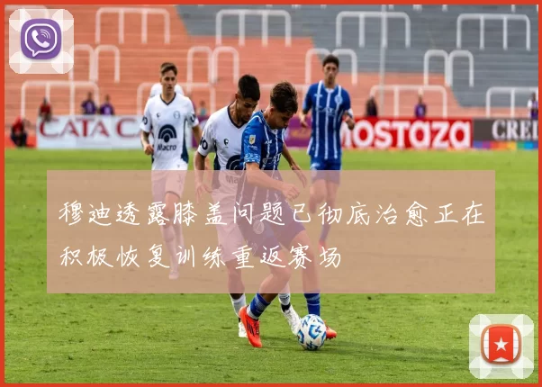 穆迪透露膝盖问题已彻底治愈正在积极恢复训练重返赛场